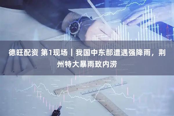 德旺配资 第1现场｜我国中东部遭遇强降雨，荆州特大暴雨致内涝