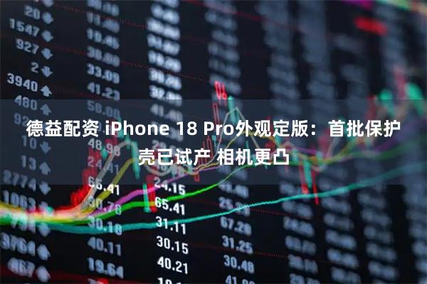 德益配资 iPhone 18 Pro外观定版：首批保护壳已试产 相机更凸